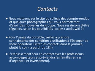 Contacts
● Nous mettrons sur le site du collège des compte-rendus
et quelques photographies qui vous permettront
d’avoir des nouvelles du groupe. Nous essaierons d’être
réguliers, selon les possibilités locales ( accès wifi ?)
● Pour l’usage du portable, veillez à prendre
connaissance des condition d’utilisation à l’étranger de
votre opérateur. Evitez les contacts dans la journée,
plutôt le soir ( à partir de 18h)
● L'établissement sera en contact avec les professeurs
accompagnateurs et préviendra les familles en cas
d’urgence ( et inversement).
 