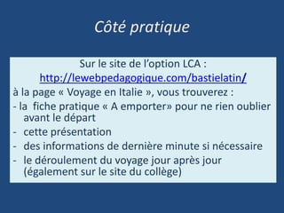 Côté pratique
Sur le site de l’option LCA :
http://lewebpedagogique.com/bastielatin/
à la page « Voyage en Italie », vous trouverez :
- la fiche pratique « A emporter» pour ne rien oublier
avant le départ
- cette présentation
- des informations de dernière minute si nécessaire
- le déroulement du voyage jour après jour
(également sur le site du collège)
 