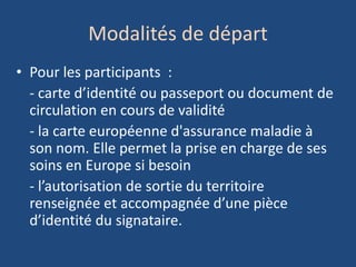 Modalités de départ
• Pour les participants :
- carte d’identité ou passeport ou document de
circulation en cours de validité
- la carte européenne d'assurance maladie à
son nom. Elle permet la prise en charge de ses
soins en Europe si besoin
- l’autorisation de sortie du territoire
renseignée et accompagnée d’une pièce
d’identité du signataire.
 