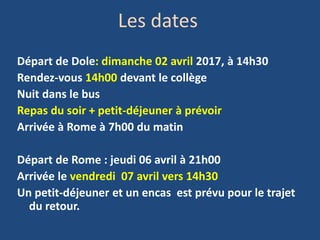 Les dates
Départ de Dole: dimanche 02 avril 2017, à 14h30
Rendez-vous 14h00 devant le collège
Nuit dans le bus
Repas du soir + petit-déjeuner à prévoir
Arrivée à Rome à 7h00 du matin
Départ de Rome : jeudi 06 avril à 21h00
Arrivée le vendredi 07 avril vers 14h30
Un petit-déjeuner et un encas est prévu pour le trajet
du retour.
 