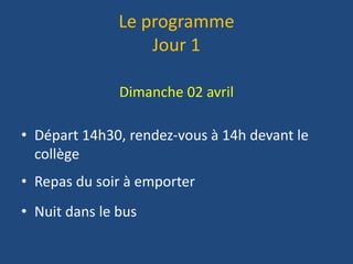 Le programme
Jour 1
Dimanche 02 avril
• Départ 14h30, rendez-vous à 14h devant le
collège
• Repas du soir à emporter
• Nuit dans le bus
 