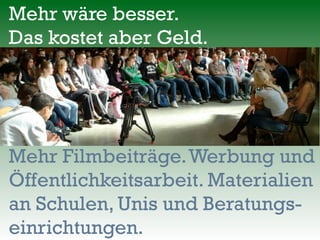 Mehr wäre besser.
Das kostet aber Geld.
Mehr Filmbeiträge.Werbung und
Öffentlichkeitsarbeit. Materialien
an Schulen, Unis und Beratungs-
einrichtungen.
 
