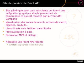£$€
?
10
Site de preview de Front API
• Site générique pour tous nos clients qui fourni une
intégration graphique simple permettant de
comprendre ce qui est renvoyé par la Front API
Compario
• Visualisation des zones de merch, actions de merch,
facettes, produits…
• Liens directs vers l’édition dans Studio
• Prévisualisation à date
• Simulation MVT et ciblage
• Nécessite une Front API récente
• Limitations pour les clients Crowned
 