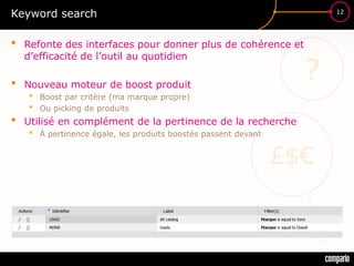 £$€
?
12
Keyword search
• Refonte des interfaces pour donner plus de cohérence et
d’efficacité de l’outil au quotidien
• Nouveau moteur de boost produit
• Boost par critère (ma marque propre)
• Ou picking de produits
• Utilisé en complément de la pertinence de la recherche
• À pertinence égale, les produits boostés passent devant
 