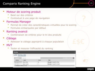 £$€
?
13
Compario Ranking Engine
• Moteur de scoring produit
• Basé sur des critères
• Contextuel à une page de navigation
• Formulas Manager
• Permet de créer des caractéristiques virtuelles pour le scoring
• Formules embarquées par défaut
• Ranking avancé
• Combinaison de critères pour le tri des produits
• Ciblage
• Adresser le ciblage approprié à chaque population
• MVT
• Tester et mesurer l’efficacité du ranking
 