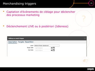 £$€
?
16
Merchandising triggers
• Captation d’évènements de ciblage pour déclencher
des processus marketing
• Déclenchement LIVE ou à postériori (Idleness)
 