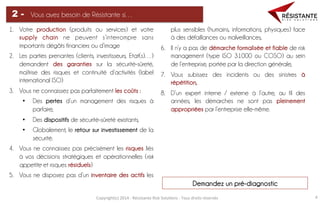 Copyright(c)	
  2014	
  -­‐	
  Résistante	
  Risk	
  Solu=ons	
  -­‐	
  Tous	
  droits	
  réservés	
   4	
  
Vous avez besoin de Résistante si…2 -
1.  Votre production (produits ou services) et votre
supply chain ne peuvent s’interrompre sans
importants dégâts financiers ou d’image
2.  Les parties prenantes (clients, investisseurs, Etat(s)…)
demandent des garanties sur la sécurité-sûreté,
maîtrise des risques et continuité d’activités (label
international ISO)
3.  Vous ne connaissez pas parfaitement les coûts :
•  Des pertes d’un management des risques à
parfaire,
•  Des dispositifs de sécurité-sûreté existants,
•  Globalement, le retour sur investissement de la
sécurité.
4.  Vous ne connaissez pas précisément les risques liés
à vos décisions stratégiques et opérationnelles (risk
appetite et risques résiduels)
5.  Vous ne disposez pas d’un inventaire des actifs les
plus sensibles (humains, informations, physiques) face
à des défaillances ou malveillances,
6.  Il n’y a pas de démarche formalisée et fiable de risk
management (type ISO 31000 ou COSO) au sein
de l’entreprise, portée par la direction générale,
7.  Vous subissez des incidents ou des sinistres à
répétition,
8.  D’un expert interne / externe à l’autre, au fil des
années, les démarches ne sont pas pleinement
appropriées par l’entreprise elle-même.
Demandez un pré-diagnostic	
  
 