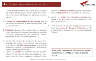 Copyright(c)	
  2014	
  -­‐	
  Résistante	
  Risk	
  Solu=ons	
  -­‐	
  Tous	
  droits	
  réservés	
   6	
  
Quelques apports de Résistante à ses clients4 -
1.  Obtenir un label de fiabilité, rare et distinctif, pour conquérir
des marchés domestiques ou à l’international (ISO 22301
pour les entreprises, certifications de personnes pour leurs
experts)
2.  Optimiser les investissements et les charges fixes et
variables en sécurité-sûreté (éviter le sur-investissement ou le
sous-investissement)
3.  Mobiliser les directions et leurs équipes dans une démarche
active de prévention (tests/exercices, audits de plans de
continuité, sûreté-sécurité des personnes, locaux,
équipements et biens, sécurité de l’information…)
4.  Connaître les pratiques de management des risques dans
l’ensemble d’un groupe ou conglomérat, avec entités de
toute taille et nature. Benchmark par rapport au marché ou
secteur. Les challenger progressivement pour les harmoniser
(maturity model et logiciel riskscore)
5.  Obtenir une garantie de fonctionnement des dispositifs
existants (ex: connaître les délais de rétablissement avec
sinistre, réduire ces délais et gagner en confiance), réduire
les pertes et améliorer la résilience globale de l’entreprise
face aux chocs extrêmes, en complément de l’assurance.
6.  Identifier et maîtriser les informations sensibles avec
rapidité et les gérer avec souplesse (classification « fast
track » et logiciel Shuut)
7.  Former les experts et managers chargés de la gestion des
risques pour optimiser les démarches existantes au sein de
la société cliente (formation inter et intra avec Gambade
Academy)
A vos côtés, un réseau de 52 consultants experts
expérimentés et certifiés, en France et dans le
monde.	
  
 