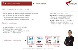 Copyright(c)	
  2014	
  -­‐	
  Résistante	
  Risk	
  Solu=ons	
  -­‐	
  Tous	
  droits	
  réservés	
   9	
  
Profil du fondateur6 - Sylvan Ravinet
14 ans d’expérience en conseil et formation
Sécurité globale, Sécurité de l’information, systèmes d’information 	
  
Risques, situations de crise et continuité d’activité	
  
Organisation et ressources humaines, coaching.	
  
Officier de réserve ayant servi en interministériel (SGDSN) 	
  
Formation académique
Ingénieur-maître en informatique (Besançon),
DESS gestion des risques (Paris-Est),
Niveau DEA management (IAE Paris/HEC Paris)
Niveau DESS CAAE (Besançon)
Industrie : TOTAL, Arkema, l’Oréal
Banque : BNP Paribas, BNP Paribas Fortis,
Société Générale, SG CIB, BPCE (i-BP)
Assurance : Generali France, Coface
Service public : La Poste, RTE (groupe EDF)
Public : Conseil général du Nord,
Réseau des Ruches d’Entreprises du Nord
Expert certifié à l’international
BCM	
   Info	
  Sec	
  
ITIL	
  PPO	
  
	
  
27001	
  
Lead	
  
Auditor	
  
Security	
   IT	
  
22301	
  
Lead	
  
Auditor	
  
 