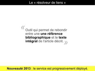 Le « résolveur de liens »
Outil qui permet de rebondir
entre une une référence
bibliographique et le texte
intégral de l'article décrit.
«
»
Nouveauté 2013 : le service est progressivement déployé.
 