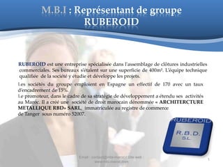 M.B.I : Représentant de groupe
                    RUBEROID



RUBEROID est une entreprise spécialisée dans l'assemblage de clôtures industrielles
commerciales. Ses bureaux s’étalent sur une superficie de 400m². L’équipe technique
qualifiée de la société y étudie et développe les projets.
Les sociétés du groupe emploient en Espagne un effectif de 170 avec un taux
d’encadrement de 15%.
Le promoteur, dans le cadre de sa stratégie de développement a étendu ses activités
au Maroc. Il a créé une société de droit marocain dénommée « ARCHITERCTURE
METALLIQUE RBD» SARL, immatriculée au registre de commerce
de Tanger sous numéro 52007.




                           Email : contact@mbi-maroc / Site web :
                                                                                      1
                                     www.mbi.maroc.com
 