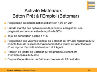 Activité Matériaux
        Béton Prêt à l’Emploi (Bétomar)
 Progression du marché national d’environ 15% en 2011
 Part de marché des opérateurs indépendants, enregistrant une
  progression continue, estimée à près de 55%
 Taux de pénétration estimé à 11%
 Progression des volumes vendus de Bétomar de 11% par rapport à 2010,
  compte tenu de l’excellent comportement des ventes à Casablanca et
  d’une reprise d’activité à Marrakech et à Agadir
 Position de leader de Bétomar sur les principaux chantiers
  d’infrastructures du Maroc
 Dispositif opérationnel de Bétomar composé de 23 centrales


  Ciments du Maroc - Italcementi Group                           28
 