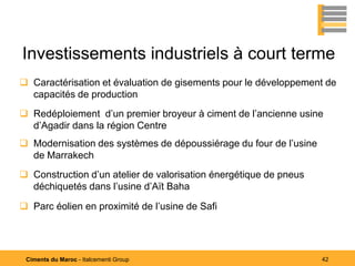 Investissements industriels à court terme
 Caractérisation et évaluation de gisements pour le développement de
  capacités de production
 Redéploiement d’un premier broyeur à ciment de l’ancienne usine
  d’Agadir dans la région Centre
 Modernisation des systèmes de dépoussiérage du four de l’usine
  de Marrakech
 Construction d’un atelier de valorisation énergétique de pneus
  déchiquetés dans l’usine d’Aït Baha

 Parc éolien en proximité de l’usine de Safi




 Ciments du Maroc - Italcementi Group                              42
 