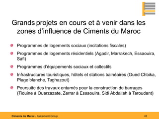 Grands projets en cours et à venir dans les
 zones d’influence de Ciments du Maroc
    Programmes de logements sociaux (incitations fiscales)
    Programmes de logements résidentiels (Agadir, Marrakech, Essaouira,
    Safi)
    Programmes d’équipements sociaux et collectifs
    Infrastructures touristiques, hôtels et stations balnéaires (Oued Chbika,
    Plage blanche, Taghazout)
    Poursuite des travaux entamés pour la construction de barrages
    (Tiouine à Ouarzazate, Zerrar à Essaouira, Sidi Abdallah à Taroudant)




Ciments du Maroc - Italcementi Group                                  43
 