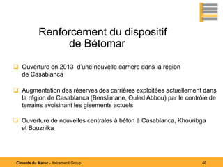 Renforcement du dispositif
                  de Bétomar

 Ouverture en 2013 d’une nouvelle carrière dans la région
  de Casablanca

 Augmentation des réserves des carrières exploitées actuellement dans
  la région de Casablanca (Benslimane, Ouled Abbou) par le contrôle de
  terrains avoisinant les gisements actuels

 Ouverture de nouvelles centrales à béton à Casablanca, Khouribga
  et Bouznika




 Ciments du Maroc - Italcementi Group                            46
 
