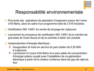 Responsabilité environnementale
 Poursuite des opérations de plantation d’arganiers autour de l’usine
  d’Aït Baha, dans le cadre d’un programme total de 2 010 hectares

 Certification ISO 14001 du centre de broyage de Laâyoune

 Lancement du processus de certification ISO 14001 de la carrière de
  granulats de Oued Souss et de la centrale à béton de Lissasfa

 Autoproduction d’énergie électrique :
     Inauguration et mise en service du parc éolien de 5,25 MW
     à Laâyoune
     Lancement à l’usine d’Ait Baha d’un parc pilote de concentration
     d’énergie solaire couplé avec l’installation de co-génération
     électrique à partir de la chaleur contenue dans les gaz de rejet du
     four

  Ciments du Maroc - Italcementi Group                               49
 