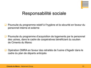 Responsabilité sociale

 Poursuite du programme relatif à l’hygiène et la sécurité en faveur du
  personnel interne et externe


 Poursuite du programme d’acquisition de logements par le personnel
  des usines, dans le cadre de coopératives bénéficiant du soutien
  de Ciments du Maroc


 Opération OMRA en faveur des retraités de l’usine d’Agadir dans le
  cadre du plan de départs anticipés




  Ciments du Maroc - Italcementi Group                               51
 