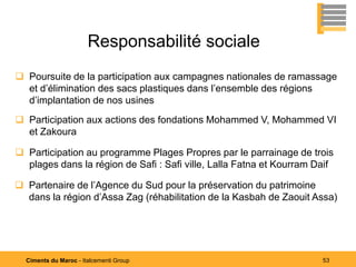 Responsabilité sociale
 Poursuite de la participation aux campagnes nationales de ramassage
  et d’élimination des sacs plastiques dans l’ensemble des régions
  d’implantation de nos usines
 Participation aux actions des fondations Mohammed V, Mohammed VI
  et Zakoura

 Participation au programme Plages Propres par le parrainage de trois
  plages dans la région de Safi : Safi ville, Lalla Fatna et Kourram Daif

 Partenaire de l’Agence du Sud pour la préservation du patrimoine
  dans la région d’Assa Zag (réhabilitation de la Kasbah de Zaouit Assa)




  Ciments du Maroc - Italcementi Group                                53
 