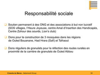 Responsabilité sociale

 Soutien permanent à des ONG et des associations à but non lucratif
  (SOS villages, l’Heure Joyeuse, centre Amal d’Insertion des Handicapés,
  Centre Zohour des sourds, Lion’s club)

 Dons pour la construction de 3 mosquées dans les régions
  de Ouled Bouanane, Had Hrara (Safi) et Tafraout

 Dons réguliers de granulats pour la réfection des routes rurales en
  proximité de la carrière de granulats de Ouled Abbou




  Ciments du Maroc - Italcementi Group                                  54
 