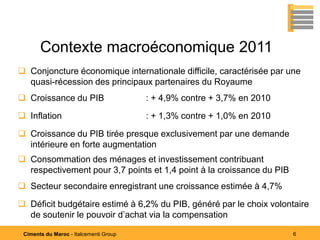 Contexte macroéconomique 2011
 Conjoncture économique internationale difficile, caractérisée par une
  quasi-récession des principaux partenaires du Royaume
 Croissance du PIB                     : + 4,9% contre + 3,7% en 2010

 Inflation                             : + 1,3% contre + 1,0% en 2010

 Croissance du PIB tirée presque exclusivement par une demande
  intérieure en forte augmentation
 Consommation des ménages et investissement contribuant
  respectivement pour 3,7 points et 1,4 point à la croissance du PIB
 Secteur secondaire enregistrant une croissance estimée à 4,7%

 Déficit budgétaire estimé à 6,2% du PIB, généré par le choix volontaire
  de soutenir le pouvoir d’achat via la compensation

 Ciments du Maroc - Italcementi Group                                    6
 