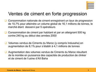Ventes de ciment en forte progression
 Consommation nationale de ciment enregistrant un taux de progression
  de 10,7% pour atteindre un volume global de 16,1 millions de tonnes, le
  marché étant desservi par 5 opérateurs

 Consommation de ciment par habitant et par an atteignant 500 kg
  contre 240 kg au début des années 2000

 Volumes vendus de Ciments du Maroc (y compris Indusaha) en
  augmentation de 8,1% pour s’établir à 4,1 millions de tonnes

 Augmentation des volumes vendus de Ciments du Maroc résultant
  de la montée en puissance des capacités de production de clinker
  et de ciment de l’usine d’Aït Baha



  Ciments du Maroc - Italcementi Group                               8
 