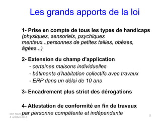 DDT Haute Savoie
4 octobre 2012
11
Les grands apports de la loi
1- Prise en compte de tous les types de handicaps
(physiques, sensoriels, psychiques
mentaux...personnes de petites tailles, obèses,
âgées...)
2- Extension du champ d'application
- certaines maisons individuelles
- bâtiments d'habitation collectifs avec travaux
- ERP dans un délai de 10 ans
3- Encadrement plus strict des dérogations
4- Attestation de conformité en fin de travaux
par personne compétente et indépendante
 