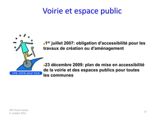 DDT Haute Savoie
4 octobre 2012
17
Voirie et espace public
1er juillet 2007: obligation d'accessibilité pour les
travaux de création ou d'aménagement
23 décembre 2009: plan de mise en accessibilité
de la voirie et des espaces publics pour toutes
les communes
 