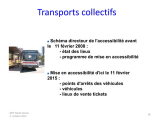 DDT Haute Savoie
4 octobre 2012
18
Transports collectifs
Schéma directeur de l'accessibilité avant
le 11 février 2008 :
- état des lieux
- programme de mise en accessibilité
Mise en accessibilité d'ici le 11 février
2015 :
- points d'arrêts des véhicules
- véhicules
- lieux de vente tickets
 