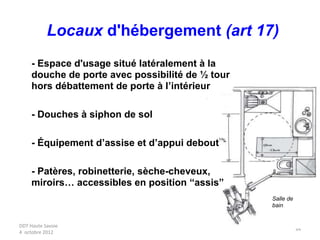DDT Haute Savoie
4 octobre 2012
34
- Espace d'usage situé latéralement à la
douche de porte avec possibilité de ½ tour
hors débattement de porte à l’intérieur
- Douches à siphon de sol
- Équipement d’assise et d’appui debout
- Patères, robinetterie, sèche-cheveux,
miroirs… accessibles en position “assis”
Salle de
bain
Locaux d'hébergement (art 17)
 