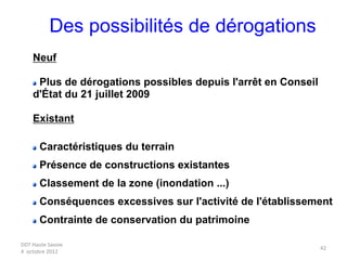 DDT Haute Savoie
4 octobre 2012
42
Des possibilités de dérogations
Neuf
Plus de dérogations possibles depuis l'arrêt en Conseil
d'État du 21 juillet 2009
Existant
Caractéristiques du terrain
Présence de constructions existantes
Classement de la zone (inondation ...)
Conséquences excessives sur l'activité de l'établissement
Contrainte de conservation du patrimoine
 