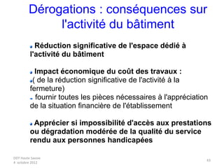 DDT Haute Savoie
4 octobre 2012
43
Dérogations : conséquences sur
l'activité du bâtiment
Réduction significative de l'espace dédié à
l'activité du bâtiment
Impact économique du coût des travaux :
( de la réduction significative de l'activité à la
fermeture)
fournir toutes les pièces nécessaires à l'appréciation
de la situation financière de l'établissement
Apprécier si impossibilité d'accès aux prestations
ou dégradation modérée de la qualité du service
rendu aux personnes handicapées
 