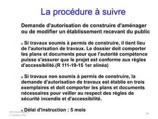 DDT Haute Savoie
4 octobre 2012
44
La procédure à suivre
Demande d'autorisation de construire d'aménager
ou de modifier un établissement recevant du public
Si travaux soumis à permis de construire, il tient lieu
de l'autorisation de travaux. Le dossier doit comporter
les plans et documents pour que l'autorité compétence
puisse s'assurer que le projet est conforme aux règles
d'accessibilité.(R 111-19-15 1er alinéa)
Si travaux non soumis à permis de construire, la
demande d'autorisation de travaux est établie en trois
exemplaires et doit comporter les plans et documents
nécessaires pour veiller au respect des règles de
sécurité incendie et d'accessibilité.
Délai d'instruction : 5 mois
 