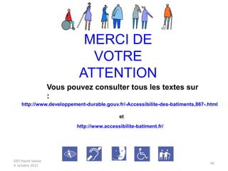 DDT Haute Savoie
4 octobre 2012
46
MERCI DE
VOTRE
ATTENTION
Vous pouvez consulter tous les textes sur
:
http://www.developpement-durable.gouv.fr/-Accessibilite-des-batiments,867-.html
http://www.accessibilite-batiment.fr/
et
 