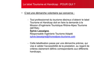 • C’est une démarche volontaire qui concerne :
- Tout professionnel du tourisme désireux d’obtenir le label
Tourisme et Handicap doit en faire la demande à la
Mission d'Ingénierie Touristique Rhône-Alpes Tourisme
(MITRA):
Sylvie Lassaigne.
Responsable Ingénierie Tourisme Adapté
sylvie.lassaigne@rhonealpes-tourisme.com
- Cette labellisation passe par une démarche précise, qui
vise à valider l'accessibilité de la prestation, au regard de
critères clairement définis correspondants aux différents
handicaps.
Le label Tourisme et Handicap : POUR QUI ?
 