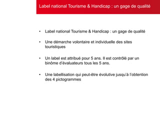 • Label national Tourisme & Handicap : un gage de qualité
• Une démarche volontaire et individuelle des sites
touristiques
• Un label est attribué pour 5 ans. Il est contrôlé par un
binôme d’évaluateurs tous les 5 ans.
• Une labellisation qui peut-être évolutive jusqu’à l’obtention
des 4 pictogrammes
Label national Tourisme & Handicap : un gage de qualité
 