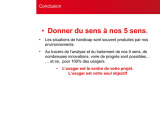 • Donner du sens à nos 5 sens.
• Les situations de handicap sont souvent produites par nos
environnements.
• Au travers de l’analyse et du traitement de nos 5 sens, de
nombreuses innovations, voire de progrès sont possibles…
… et ce, pour 100% des usagers.
• L’usager est le centre de votre projet.
L’usager est votre seul objectif
Conclusion
 