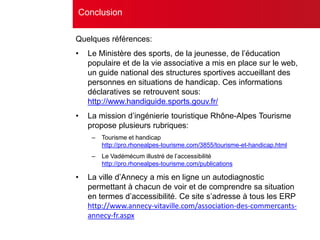 Quelques références:
• Le Ministère des sports, de la jeunesse, de l’éducation
populaire et de la vie associative a mis en place sur le web,
un guide national des structures sportives accueillant des
personnes en situations de handicap. Ces informations
déclaratives se retrouvent sous:
http://www.handiguide.sports.gouv.fr/
• La mission d’ingénierie touristique Rhône-Alpes Tourisme
propose plusieurs rubriques:
– Tourisme et handicap
http://pro.rhonealpes-tourisme.com/3855/tourisme-et-handicap.html
– Le Vadémécum illustré de l’accessibilité
http://pro.rhonealpes-tourisme.com/publications
• La ville d’Annecy a mis en ligne un autodiagnostic
permettant à chacun de voir et de comprendre sa situation
en termes d’accessibilité. Ce site s’adresse à tous les ERP
http://www.annecy-vitaville.com/association-des-commercants-
annecy-fr.aspx
Conclusion
 