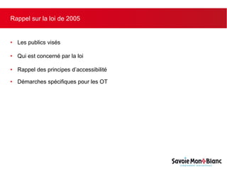 Rappel sur la loi de 2005
• Les publics visés
• Qui est concerné par la loi
• Rappel des principes d’accessibilité
• Démarches spécifiques pour les OT
 