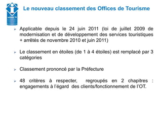 Union Départementale des Offices de Tourisme et
Syndicats d’Initiative de Haute-Savoie
Le nouveau classement des Offices de Tourisme
 Applicable depuis le 24 juin 2011 (loi de juillet 2009 de
modernisation et de développement des services touristiques
+ arrêtés de novembre 2010 et juin 2011)
 Le classement en étoiles (de 1 à 4 étoiles) est remplacé par 3
catégories
 Classement prononcé par la Préfecture
 48 critères à respecter, regroupés en 2 chapitres :
engagements à l’égard des clients/fonctionnement de l’OT.
 