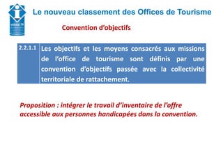 Union Départementale des Offices de Tourisme et
Syndicats d’Initiative de Haute-Savoie
Le nouveau classement des Offices de Tourisme
Proposition : intégrer le travail d’inventaire de l’offre
accessible aux personnes handicapées dans la convention.
2.2.1.1 Les objectifs et les moyens consacrés aux missions
de l’office de tourisme sont définis par une
convention d’objectifs passée avec la collectivité
territoriale de rattachement.
Convention d’objectifs
 