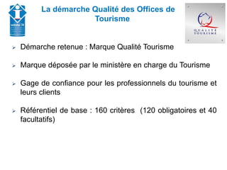 Union Départementale des Offices de Tourisme et
Syndicats d’Initiative de Haute-Savoie
La démarche Qualité des Offices de
Tourisme
 Démarche retenue : Marque Qualité Tourisme
 Marque déposée par le ministère en charge du Tourisme
 Gage de confiance pour les professionnels du tourisme et
leurs clients
 Référentiel de base : 160 critères (120 obligatoires et 40
facultatifs)
 
