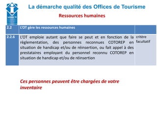 Union Départementale des Offices de Tourisme et
Syndicats d’Initiative de Haute-Savoie
La démarche qualité des Offices de Tourisme
2.2 L’OT gère les ressources humaines
2.2.6 L’OT emploie autant que faire se peut et en fonction de la
règlementation, des personnes reconnues COTOREP en
situation de handicap et/ou de réinsertion, ou fait appel à des
prestataires employant du personnel reconnu COTOREP en
situation de handicap et/ou de réinsertion
critère
facultatif
Ces personnes peuvent être chargées de votre
inventaire
Ressources humaines
 