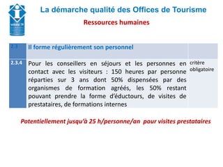 Union Départementale des Offices de Tourisme et
Syndicats d’Initiative de Haute-Savoie
La démarche qualité des Offices de Tourisme
2.3 Il forme régulièrement son personnel
2.3.4 Pour les conseillers en séjours et les personnes en
contact avec les visiteurs : 150 heures par personne
réparties sur 3 ans dont 50% dispensées par des
organismes de formation agréés, les 50% restant
pouvant prendre la forme d’éductours, de visites de
prestataires, de formations internes
critère
obligatoire
Potentiellement jusqu’à 25 h/personne/an pour visites prestataires
Ressources humaines
 
