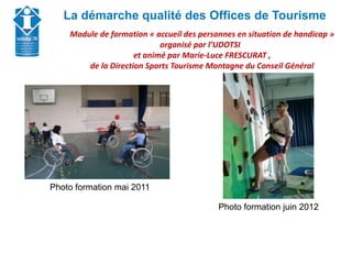Union Départementale des Offices de Tourisme et
Syndicats d’Initiative de Haute-Savoie
La démarche qualité des Offices de Tourisme
Module de formation « accueil des personnes en situation de handicap »
organisé par l’UDOTSI
et animé par Marie-Luce FRESCURAT ,
de la Direction Sports Tourisme Montagne du Conseil Général
Photo formation mai 2011
Photo formation juin 2012
 