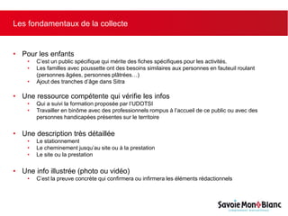 Les fondamentaux de la collecte
• Pour les enfants
• C’est un public spécifique qui mérite des fiches spécifiques pour les activités.
• Les familles avec poussette ont des besoins similaires aux personnes en fauteuil roulant
(personnes âgées, personnes plâtrées…)
• Ajout des tranches d’âge dans Sitra
• Une ressource compétente qui vérifie les infos
• Qui a suivi la formation proposée par l’UDOTSI
• Travailler en binôme avec des professionnels rompus à l’accueil de ce public ou avec des
personnes handicapées présentes sur le territoire
• Une description très détaillée
• Le stationnement
• Le cheminement jusqu’au site ou à la prestation
• Le site ou la prestation
• Une info illustrée (photo ou vidéo)
• C’est la preuve concrète qui confirmera ou infirmera les éléments rédactionnels
 