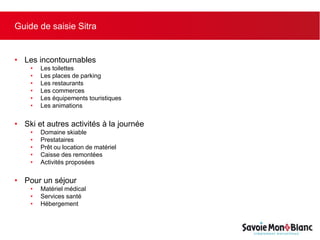 Guide de saisie Sitra
• Les incontournables
• Les toilettes
• Les places de parking
• Les restaurants
• Les commerces
• Les équipements touristiques
• Les animations
• Ski et autres activités à la journée
• Domaine skiable
• Prestataires
• Prêt ou location de matériel
• Caisse des remontées
• Activités proposées
• Pour un séjour
• Matériel médical
• Services santé
• Hébergement
 