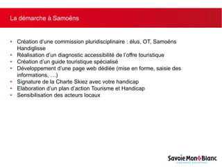 La démarche à Samoëns
• Création d’une commission pluridisciplinaire : élus, OT, Samoëns
Handiglisse
• Réalisation d’un diagnostic accessibilité de l’offre touristique
• Création d’un guide touristique spécialisé
• Développement d’une page web dédiée (mise en forme, saisie des
informations, …)
• Signature de la Charte Skiez avec votre handicap
• Elaboration d’un plan d’action Tourisme et Handicap
• Sensibilisation des acteurs locaux
 