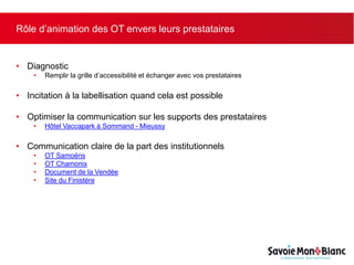 Rôle d’animation des OT envers leurs prestataires
• Diagnostic
• Remplir la grille d’accessibilité et échanger avec vos prestataires
• Incitation à la labellisation quand cela est possible
• Optimiser la communication sur les supports des prestataires
• Hôtel Vaccapark à Sommand - Mieussy
• Communication claire de la part des institutionnels
• OT Samoëns
• OT Chamonix
• Document de la Vendée
• Site du Finistère
 