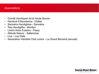 Associations
• Comité Handisport de la Haute-Savoie
• Handival d’Abondance - Châtel
• Samoëns Handiglisse - Samoëns
• Tatu Handigiffre - Morillon
• Loisirs Assis Evasion - Passy
• Altitude Nature – Sallanches
• Live – Les Clefs
• Association Handiski Club Loisirs – Le Grand Bornand (excusé)
 