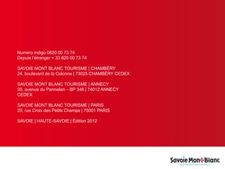 Numéro indigo 0820 00 73 74
Depuis l’étranger + 33 820 00 73 74
SAVOIE MONT BLANC TOURISME | CHAMBÉRY
24, boulevard de la Colonne | 73025 CHAMBÉRY CEDEX
SAVOIE MONT BLANC TOURISME | ANNECY
20, avenue du Parmelan – BP 348 | 74012 ANNECY
CEDEX
SAVOIE MONT BLANC TOURISME | PARIS
20, rue Croix des Petits Champs | 75001 PARIS
SAVOIE | HAUTE-SAVOIE | Édition 2012
 